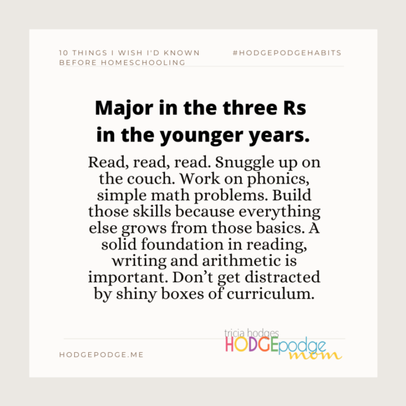 Major in the three Rs in the younger years. Read, snuggle up on the couch. Work on phonics, simple math problems. Build those skills because everything else grows from those basics. - Tricia Hodges, Hodgepodgemom